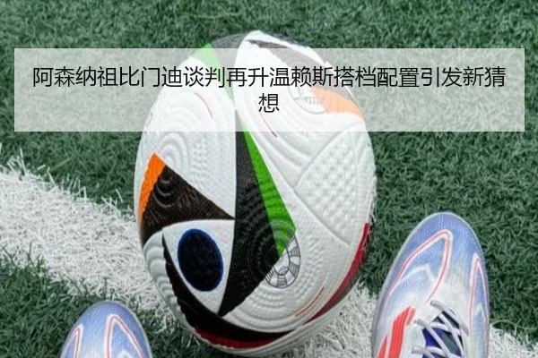 阿森纳祖比门迪谈判再升温赖斯搭档配置引发新猜想