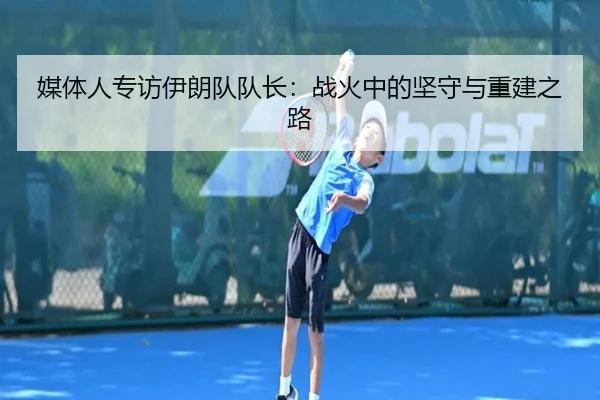 媒体人专访伊朗队队长：战火中的坚守与重建之路